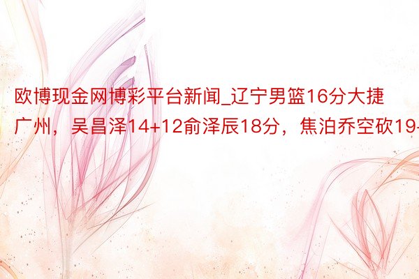 欧博现金网博彩平台新闻_辽宁男篮16分大捷广州，吴昌泽14+12俞泽辰18分，焦泊乔空砍19+8