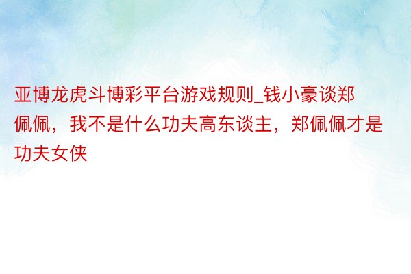亚博龙虎斗博彩平台游戏规则_钱小豪谈郑佩佩，我不是什么功夫高东谈主，郑佩佩才是功夫女侠