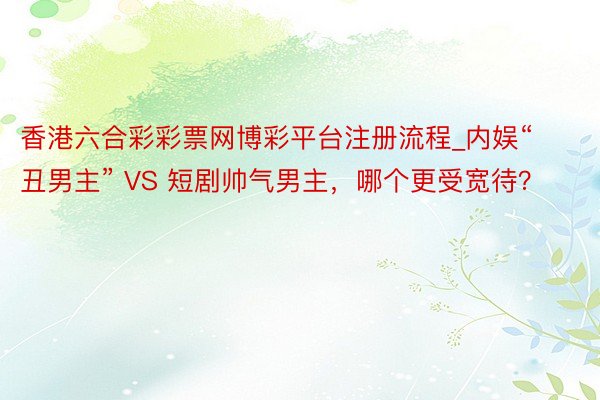 香港六合彩彩票网博彩平台注册流程_内娱“丑男主” VS 短剧帅气男主，哪个更受宽待？