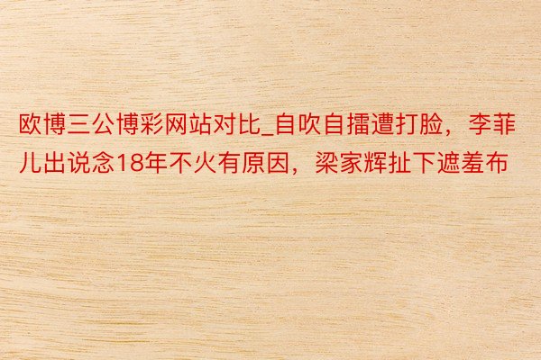 欧博三公博彩网站对比_自吹自擂遭打脸，李菲儿出说念18年不火有原因，梁家辉扯下遮羞布