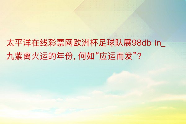 太平洋在线彩票网欧洲杯足球队展98db in_九紫离火运的年份, 何如“应运而发”?