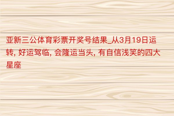 亚新三公体育彩票开奖号结果_从3月19日运转, 好运驾临, 会隆运当头, 有自信浅笑的四大星座
