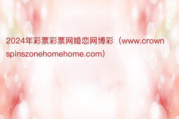 2024年彩票彩票网婚恋网博彩（www.crownspinszonehomehome.com）