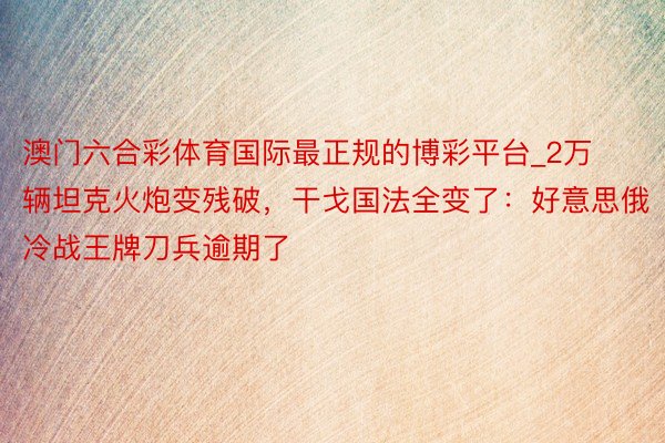 澳门六合彩体育国际最正规的博彩平台_2万辆坦克火炮变残破，干戈国法全变了：好意思俄冷战王牌刀兵逾期了