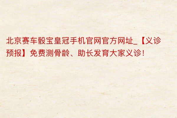 北京赛车骰宝皇冠手机官网官方网址_【义诊预报】免费测骨龄、助长发育大家义诊！