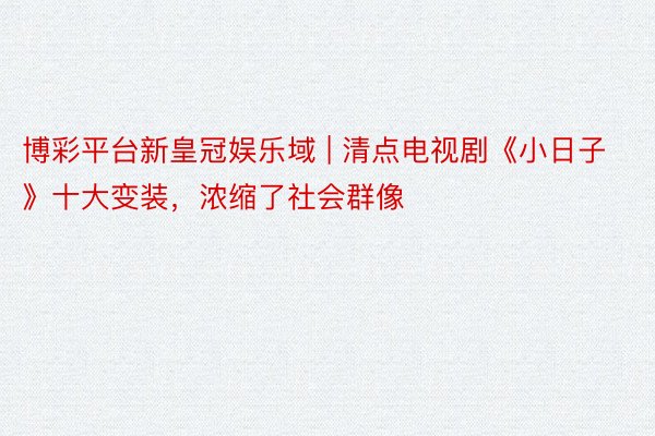 博彩平台新皇冠娱乐域 | 清点电视剧《小日子》十大变装，浓缩了社会群像