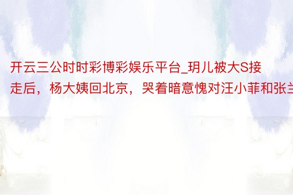 开云三公时时彩博彩娱乐平台_玥儿被大S接走后，杨大姨回北京，哭着暗意愧对汪小菲和张兰