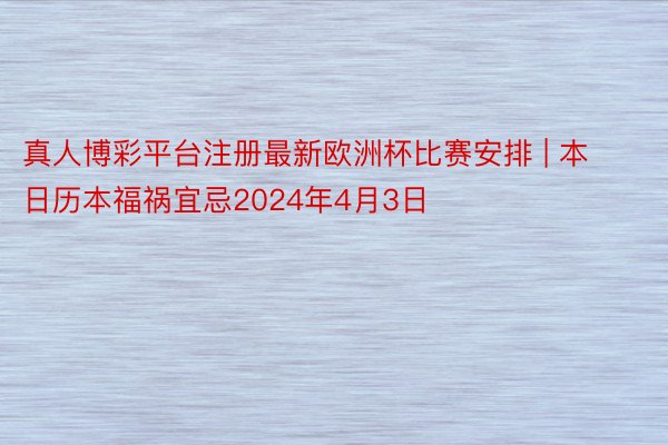 真人博彩平台注册最新欧洲杯比赛安排 | 本日历本福祸宜忌2024年4月3日