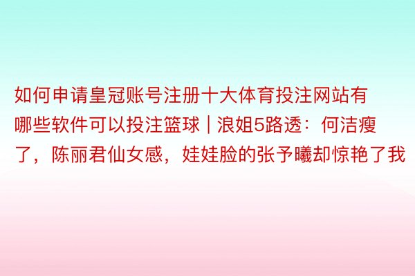 如何申请皇冠账号注册十大体育投注网站有哪些软件可以投注篮球 | 浪姐5路透：何洁瘦了，陈丽君仙女感，娃娃脸的张予曦却惊艳了我