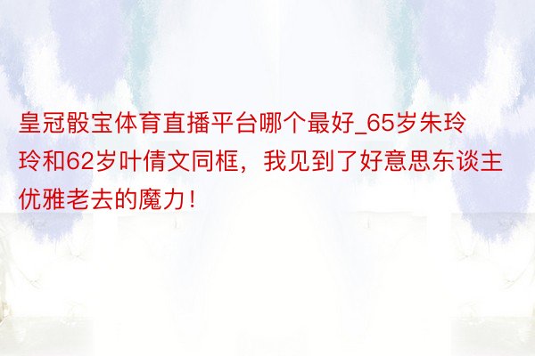 皇冠骰宝体育直播平台哪个最好_65岁朱玲玲和62岁叶倩文同框，我见到了好意思东谈主优雅老去的魔力！