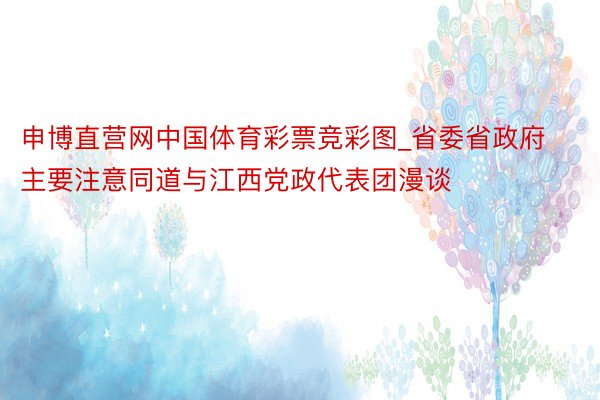 申博直营网中国体育彩票竞彩图_省委省政府主要注意同道与江西党政代表团漫谈