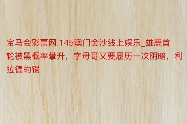 宝马会彩票网.145澳门金沙线上娱乐_雄鹿首轮被黑概率攀升，字母哥又要履历一次阴暗，利拉德的锅