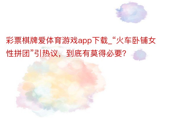 彩票棋牌爱体育游戏app下载_“火车卧铺女性拼团”引热议，到底有莫得必要？