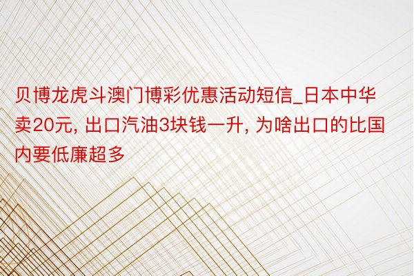 贝博龙虎斗澳门博彩优惠活动短信_日本中华卖20元, 出口汽油3块钱一升, 为啥出口的比国内要低廉超多