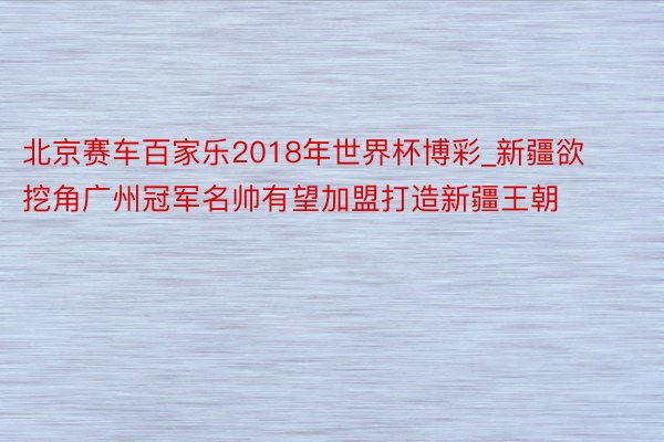 北京赛车百家乐2018年世界杯博彩_新疆欲挖角广州冠军名帅有望加盟打造新疆王朝