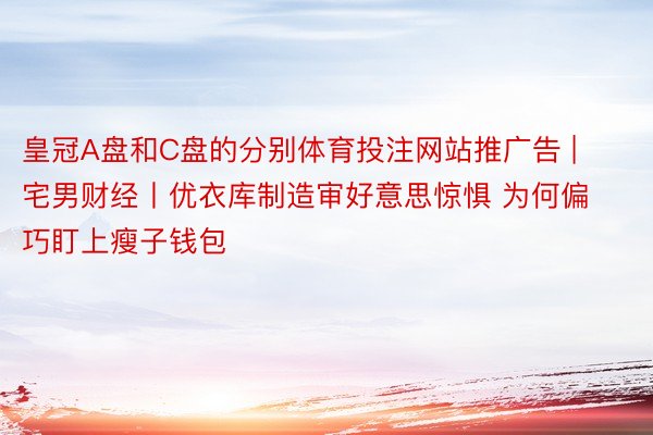 皇冠A盘和C盘的分别体育投注网站推广告 | 宅男财经丨优衣库制造审好意思惊惧 为何偏巧盯上瘦子钱包