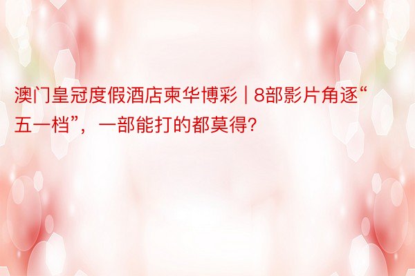 澳门皇冠度假酒店柬华博彩 | 8部影片角逐“五一档”，一部能打的都莫得？