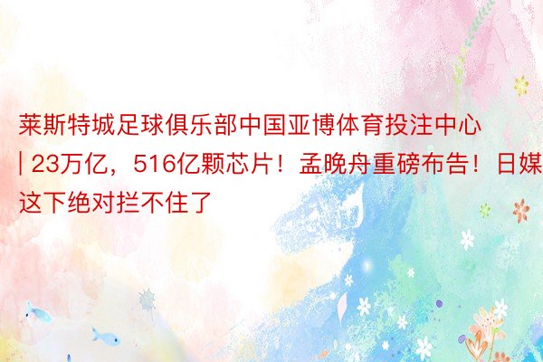 莱斯特城足球俱乐部中国亚博体育投注中心 | 23万亿，516亿颗芯片！孟晚舟重磅布告！日媒：这下绝对拦不住了
