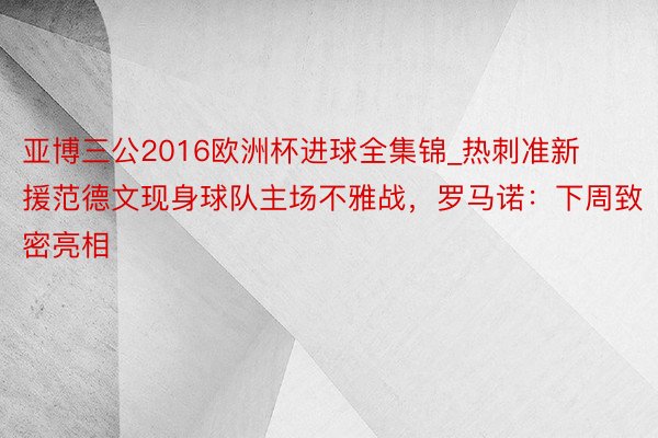 亚博三公2016欧洲杯进球全集锦_热刺准新援范德文现身球队主场不雅战，罗马诺：下周致密亮相