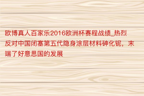 欧博真人百家乐2016欧洲杯赛程战绩_热烈反对中国闭塞第五代隐身涂层材料砷化铌，末端了好意思国的发展
