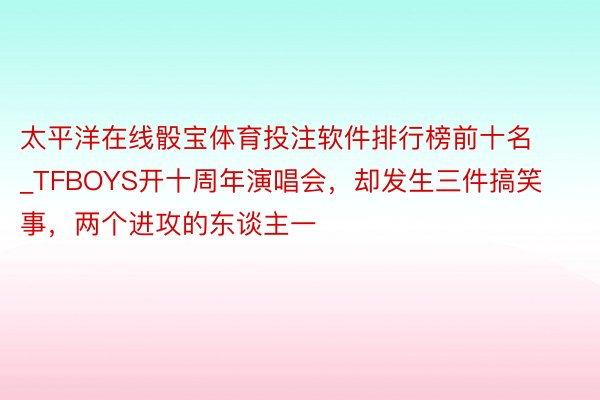 太平洋在线骰宝体育投注软件排行榜前十名_TFBOYS开十周年演唱会，却发生三件搞笑事，两个进攻的东谈主一