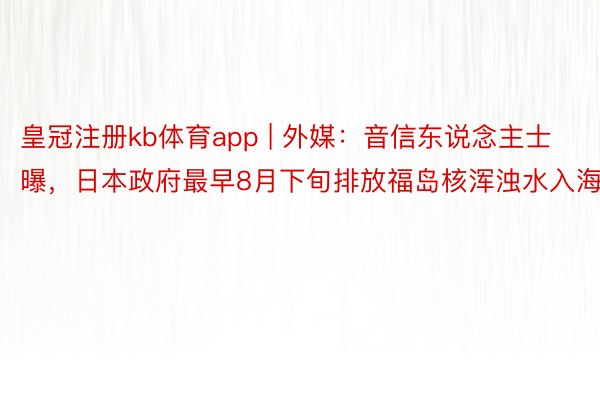 皇冠注册kb体育app | 外媒：音信东说念主士曝，日本政府最早8月下旬排放福岛核浑浊水入海