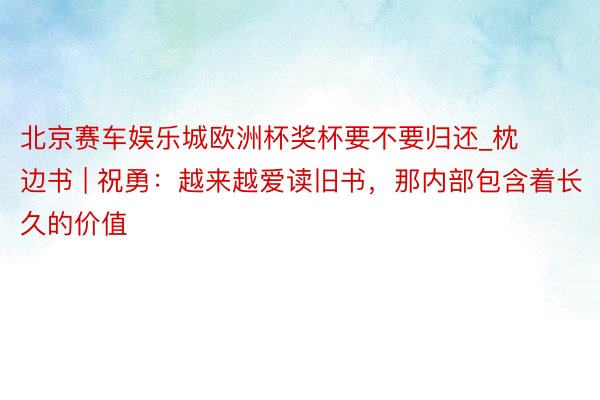 北京赛车娱乐城欧洲杯奖杯要不要归还_枕边书 | 祝勇：越来越爱读旧书，那内部包含着长久的价值