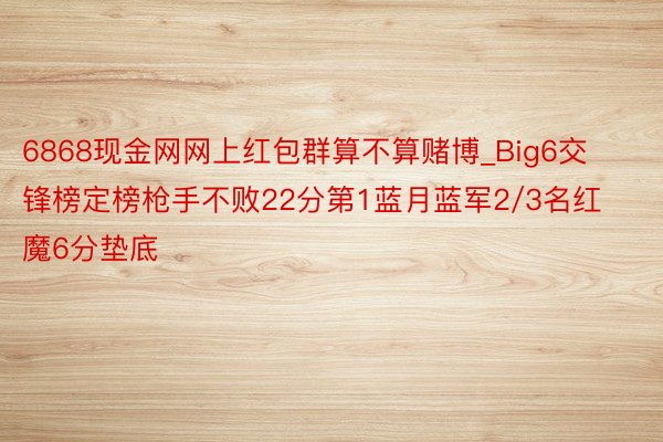6868现金网网上红包群算不算赌博_Big6交锋榜定榜枪手不败22分第1蓝月蓝军2/3名红魔6分垫底