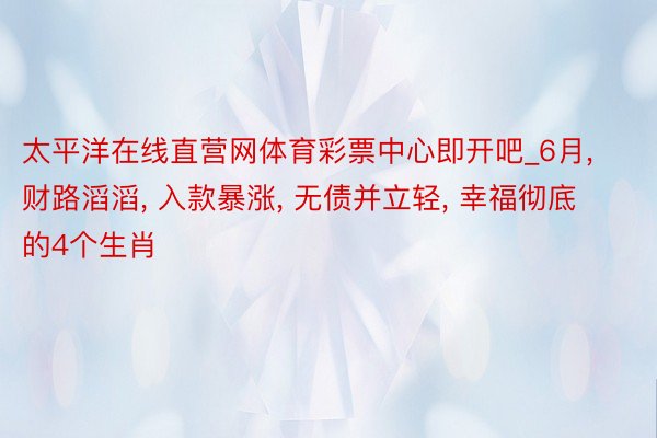 太平洋在线直营网体育彩票中心即开吧_6月, 财路滔滔, 入款暴涨, 无债并立轻, 幸福彻底的4个生肖