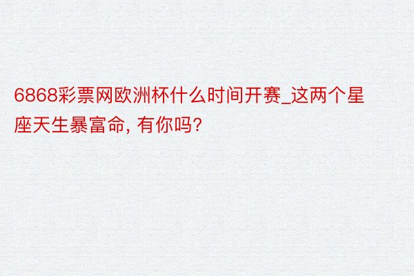 6868彩票网欧洲杯什么时间开赛_这两个星座天生暴富命, 有你吗?