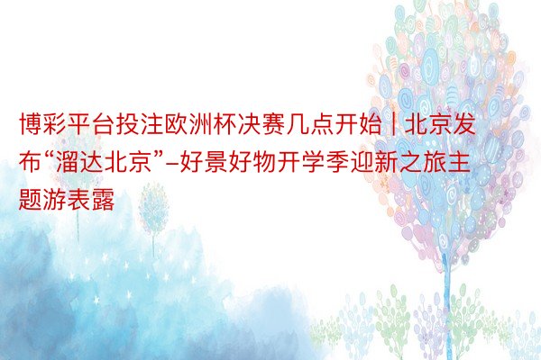 博彩平台投注欧洲杯决赛几点开始 | 北京发布“溜达北京”-好景好物开学季迎新之旅主题游表露
