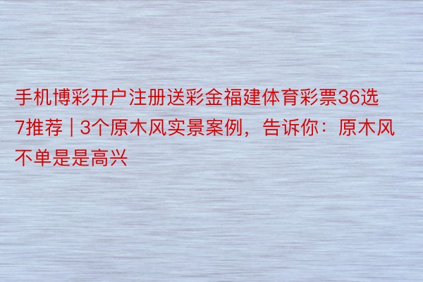 手机博彩开户注册送彩金福建体育彩票36选7推荐 | 3个原木风实景案例，告诉你：原木风不单是是高兴