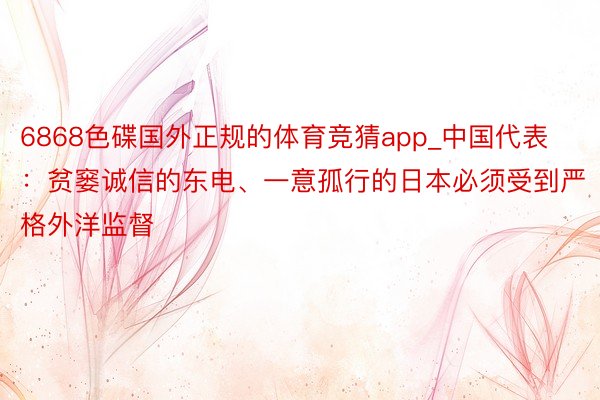 6868色碟国外正规的体育竞猜app_中国代表：贫窭诚信的东电、一意孤行的日本必须受到严格外洋监督