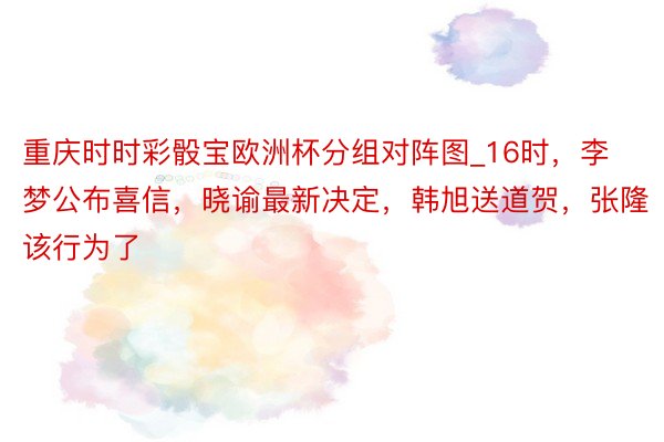 重庆时时彩骰宝欧洲杯分组对阵图_16时，李梦公布喜信，晓谕最新决定，韩旭送道贺，张隆该行为了