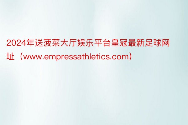 2024年送菠菜大厅娱乐平台皇冠最新足球网址（www.empressathletics.com）
