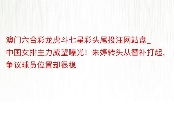 澳门六合彩龙虎斗七星彩头尾投注网站盘_中国女排主力威望曝光！朱婷转头从替补打起，争议球员位置却很稳