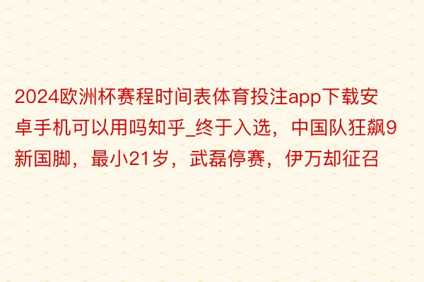 2024欧洲杯赛程时间表体育投注app下载安卓手机可以用吗知乎_终于入选，中国队狂飙9新国脚，最小21岁，武磊停赛，伊万却征召