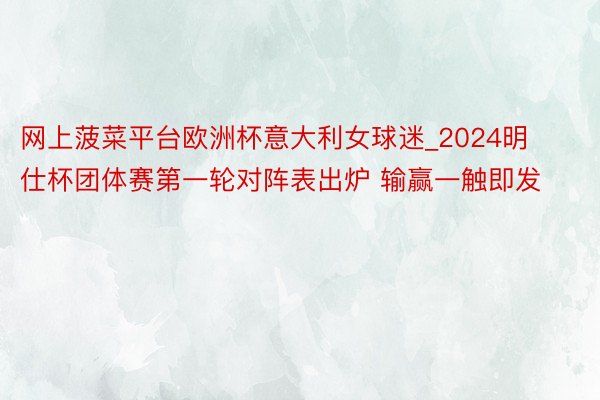网上菠菜平台欧洲杯意大利女球迷_2024明仕杯团体赛第一轮对阵表出炉 输赢一触即发