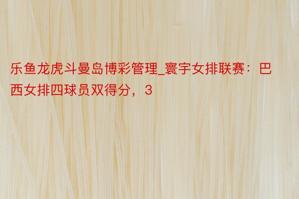 乐鱼龙虎斗曼岛博彩管理_寰宇女排联赛：巴西女排四球员双得分，3