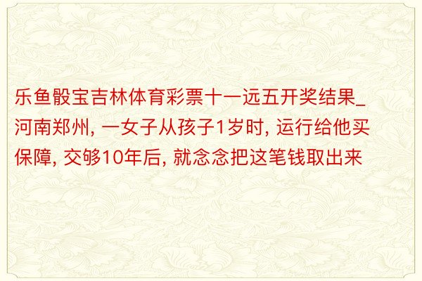 乐鱼骰宝吉林体育彩票十一远五开奖结果_河南郑州, 一女子从孩子1岁时, 运行给他买保障, 交够10年后, 就念念把这笔钱取出来