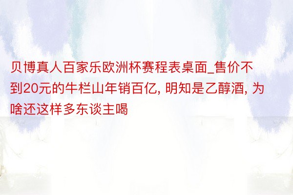 贝博真人百家乐欧洲杯赛程表桌面_售价不到20元的牛栏山年销百亿, 明知是乙醇酒, 为啥还这样多东谈主喝