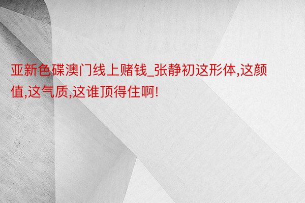 亚新色碟澳门线上赌钱_张静初这形体,这颜值,这气质,这谁顶得住啊!