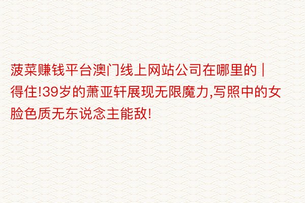 菠菜赚钱平台澳门线上网站公司在哪里的 | 得住!39岁的萧亚轩展现无限魔力,写照中的女脸色质无东说念主能敌!