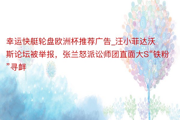 幸运快艇轮盘欧洲杯推荐广告_汪小菲达沃斯论坛被举报，张兰怒派讼师团直面大S“铁粉”寻衅
