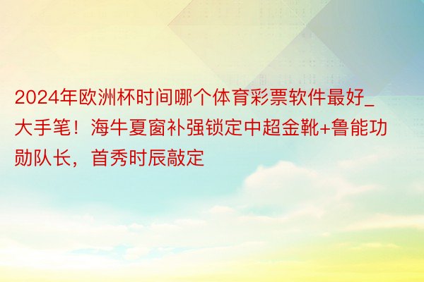 2024年欧洲杯时间哪个体育彩票软件最好_大手笔！海牛夏窗补强锁定中超金靴+鲁能功勋队长，首秀时辰敲定