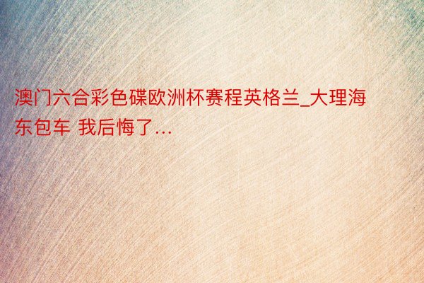 澳门六合彩色碟欧洲杯赛程英格兰_大理海东包车 我后悔了…