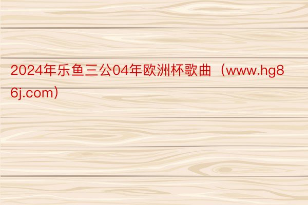 2024年乐鱼三公04年欧洲杯歌曲（www.hg86j.com）