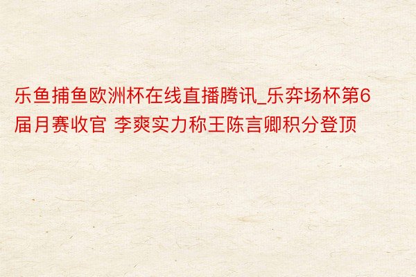 乐鱼捕鱼欧洲杯在线直播腾讯_乐弈场杯第6届月赛收官 李爽实力称王陈言卿积分登顶