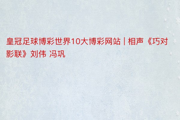 皇冠足球博彩世界10大博彩网站 | 相声《巧对影联》刘伟 冯巩