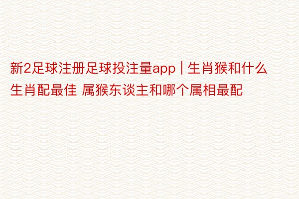 新2足球注册足球投注量app | 生肖猴和什么生肖配最佳 属猴东谈主和哪个属相最配